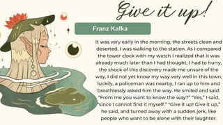 Give it up!
It was very early in the morning, the streets clean and
deserted, I was walking to the station. As I compared
the tower clock with my watch I realized that it was
already much later than I had thought, I had to hurry,
the shock of this discovery made me unsure of the
way, I did not yet know my way very well in this town;
luckily, a policeman was nearby, I ran up to him and
breathlessly asked him the way. He smiled and said:
“From me you want to know the way?” “Yes,” I said,
“since I cannot find it myself.” “Give it up! Give it up,”
he said, and turned away with a sudden jerk, like
people who want to be alone with their laughter.
Franz Kafka
 