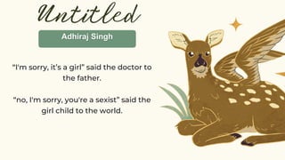 Untitled
“I'm sorry, it’s a girl” said the doctor to
the father.
“no, I'm sorry, you're a sexist” said the
girl child to the world.
Adhiraj Singh
 