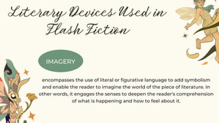 IMAGERY
Literary Devices Used in
Flash Fiction
encompasses the use of literal or figurative language to add symbolism
and enable the reader to imagine the world of the piece of literature. In
other words, it engages the senses to deepen the reader's comprehension
of what is happening and how to feel about it.
 