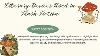JUXTAPOSITION
Literary Devices Used in
Flash Fiction
juxtaposition means placing two things side by side so as to highlight their
differences. Writers juxtapose divergent elements frequently: wealth and
poverty, beauty and ugliness, or darkness and light.
 