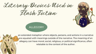 ALLEGORY
Literary Devices Used in
Flash Fiction
an extended metaphor where objects, persons, and actions in a narrative
are equated with meanings outside of the narrative. The meaning of an
allegory can have moral, social, religious, or political significance, often
relatable to the context of the author.
 
