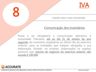 Passa a ser obrigatória a comunicação eletrónica à Autoridade Tributária, até ao dia 31 de Janeiro do ano seguinte, do inventário respeitante ao último dia do exercício anterior, para as entidades que estejam obrigadas à sua elaboração, ficando, no entanto, dispensados os sujeitos passivos cujo volume de negócios do exercício anterior não exceda € 100.000. 
Imposto sobre o valor acrescentado 
8 
IVA 
Comunicação dos inventários 
CORPORATE FINANCE| CONTABILIDADE | CONSULTORIA | RECURSOS HUMANOS www.accurate.pt  