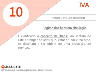 É clarificado o conceito de “bens”, no sentido de este abranger aqueles que, estando em circulação, se destinam a ser objeto de uma prestação de serviços. 
Imposto sobre o valor acrescentado 
10 
IVA 
Regime dos bens em circulação 
CORPORATE FINANCE| CONTABILIDADE | CONSULTORIA | RECURSOS HUMANOS www.accurate.pt  