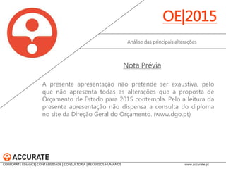 A presente apresentação não pretende ser exaustiva, pelo que não apresenta todas as alterações que a proposta de Orçamento de Estado para 2015 contempla. Pelo a leitura da presente apresentação não dispensa a consulta do diploma no site da Direção Geral do Orçamento. (www.dgo.pt) 
Análise das principais alterações 
OE|2015 
Nota Prévia 
CORPORATE FINANCE| CONTABILIDADE | CONSULTORIA | RECURSOS HUMANOS www.accurate.pt  