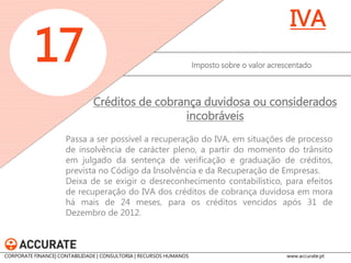 Sempre que haja transmissão da titularidade dos créditos de cobrança duvidosa ou considerados incobráveis após a recuperação do respetivo IVA, estabelece-se a obrigação de o cedente regularizar o imposto a favor do Estado, criando-se a possibilidade de o respetivo adquirente vir a recuperar o IVA, mediante prévio pedido de autorização à Autoridade Tributária. 
Imposto sobre o valor acrescentado 
17 
IVA 
Créditos de cobrança duvidosa ou considerados incobráveis 
CORPORATE FINANCE| CONTABILIDADE | CONSULTORIA | RECURSOS HUMANOS www.accurate.pt  