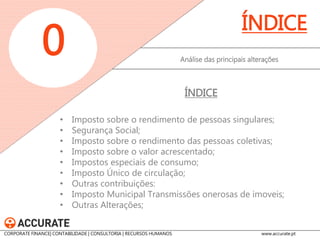 •Imposto sobre o rendimento de pessoas singulares; 
•Segurança Social; 
•Imposto sobre o rendimento das pessoas coletivas; 
•Imposto sobre o valor acrescentado; 
•Impostos especiais de consumo; 
•Imposto Único de circulação; 
•Outras contribuições: 
•Imposto Municipal Transmissões onerosas de imoveis; 
•Outras Alterações; 
Análise das principais alterações 
ÍNDICE 
ÍNDICE 
0 
CORPORATE FINANCE| CONTABILIDADE | CONSULTORIA | RECURSOS HUMANOS www.accurate.pt  