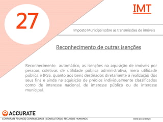 Imposto Municipal sobre as transmissões de imóveis 
27 
IMT 
Passam a estar abrangidas pela isenção de IMI, as partes de prédios urbanos, bem como os arrumos, despensas e garagens utilizados como complemento da habitação. O limite máximo do rendimento bruto do agregado familiar, para efeitos da isenção, passa para 2,3 vezes o valor anual do IAS O rendimento bruto total do agregado familiar, passa a ser relevante independentemente do seu englobamento para efeitos de IRS. 
Prédios de reduzido valor patrimonial de sujeitos passivos de baixos rendimentos 
CORPORATE FINANCE| CONTABILIDADE | CONSULTORIA | RECURSOS HUMANOS www.accurate.pt  