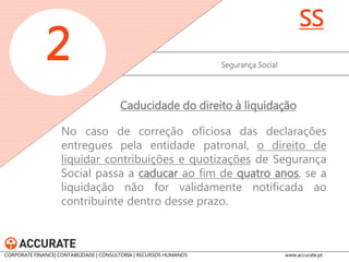 No caso de correção oficiosa das declarações entregues pela entidade patronal, o direito de liquidar contribuições e quotizações de Segurança Social passa a caducar ao fim de quatro anos, se a liquidação não for validamente notificada ao contribuinte dentro desse prazo. 
Segurança Social 
2 
SS 
Caducidade do direito à liquidação 
CORPORATE FINANCE| CONTABILIDADE | CONSULTORIA | RECURSOS HUMANOS www.accurate.pt  