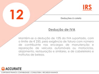 Mantém-se a dedução de 15% do IVA suportado, com
o limite de € 250, pela exigência de fatura com número
de contribuinte nos encargos de manutenção e
reparação de veículos automóveis ou motociclos,
alojamento, restauração e similares, e de cabeleireiro e
institutos de beleza.
Deduções à coleta12
IRS
Dedução de IVA
CORPORATE FINANCE| CONTABILIDADE | CONSULTORIA | RECURSOS HUMANOS
 