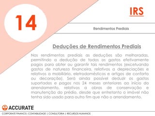 Nos rendimentos prediais as deduções são melhoradas,
permitindo a dedução de todos os gastos efetivamente
pagos para obter ou garantir tais rendimentos (excetuando
gastos de natureza financeira, relativos a depreciações e
relativos a mobiliário, eletrodomésticos e artigos de conforto
ou decoração). Será ainda possível deduzir os gastos
suportados e pagos nos 24 meses anteriores ao início do
arrendamento, relativos a obras de conservação e
manutenção do prédio, desde que entretanto o imóvel não
tenha sido usado para outro fim que não o arrendamento.
Rendimentos Prediais14
IRS
Deduções de Rendimentos Prediais
CORPORATE FINANCE| CONTABILIDADE | CONSULTORIA | RECURSOS HUMANOS
 