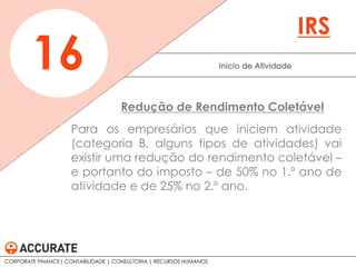 Para os empresários que iniciem atividade
(categoria B, alguns tipos de atividades) vai
existir uma redução do rendimento coletável –
e portanto do imposto – de 50% no 1.º ano de
atividade e de 25% no 2.º ano.
Inicio de Atividade16
IRS
Redução de Rendimento Coletável
CORPORATE FINANCE| CONTABILIDADE | CONSULTORIA | RECURSOS HUMANOS
 