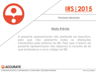 A presente apresentação não pretende ser exaustiva,
pelo que não apresenta todas as alterações
introduzidas pela reforma do IRS. Pelo que a leitura da
presente apresentação não dispensa a consulta da lei
que estabelece o novo código do IRS.
Principais alterações
IRS|2015
Nota Prévia
CORPORATE FINANCE| CONTABILIDADE | CONSULTORIA | RECURSOS HUMANOS www.accurate.pt
 