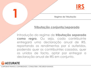 Introdução do regime de tributação separada
como regra. Ou seja, cada contribuinte
entregará uma declaração anual de IRS,
reportando os rendimentos por si auferidos,
podendo quer os contribuintes casados, quer
os unidos de facto, optar por entregar a
declaração anual de IRS em conjunto.
Regime de Tributação1
IRS
Tributação conjunta/separada
CORPORATE FINANCE| CONTABILIDADE | CONSULTORIA | RECURSOS HUMANOS
 