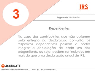 No caso dos contribuintes que não optarem
pela entrega da declaração conjunta, os
respetivos dependentes passam a poder
integrar a declaração de cada um dos
progenitores, ou seja, podem ser incluídos em
mais do que uma declaração anual de IRS.
Regime de Tributação3
IRS
Dependentes
CORPORATE FINANCE| CONTABILIDADE | CONSULTORIA | RECURSOS HUMANOS
 