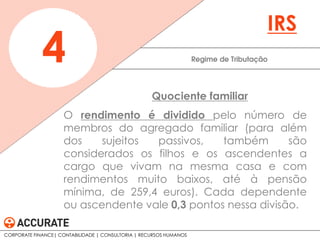 O rendimento é dividido pelo número de
membros do agregado familiar (para além
dos sujeitos passivos, também são
considerados os filhos e os ascendentes a
cargo que vivam na mesma casa e com
rendimentos muito baixos, até à pensão
mínima, de 259,4 euros). Cada dependente
ou ascendente vale 0,3 pontos nessa divisão.
Regime de Tributação4
IRS
Quociente familiar
CORPORATE FINANCE| CONTABILIDADE | CONSULTORIA | RECURSOS HUMANOS
 