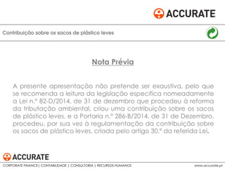 A presente apresentação não pretende ser exaustiva, pelo que
se recomenda a leitura da legislação especifica nomeadamente
a Lei n.º 82-D/2014, de 31 de dezembro que procedeu à reforma
da tributação ambiental, criou uma contribuição sobre os sacos
de plástico leves, e a Portaria n.º 286-B/2014, de 31 de Dezembro,
procedeu, por sua vez à regulamentação da contribuição sobre
os sacos de plástico leves, criada pelo artigo 30.º da referida Lei.
Contribuição sobre os sacos de plástico leves
Nota Prévia
CORPORATE FINANCE| CONTABILIDADE | CONSULTORIA | RECURSOS HUMANOS www.accurate.pt
 
