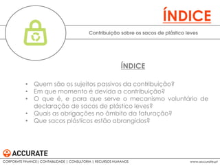 • Quem são os sujeitos passivos da contribuição?
• Em que momento é devida a contribuição?
• O que é, e para que serve o mecanismo voluntário de
declaração de sacos de plástico leves?
• Quais as obrigações no âmbito da faturação?
• Que sacos plásticos estão abrangidos?
Contribuição sobre os sacos de plástico leves
ÍNDICE
ÍNDICE
CORPORATE FINANCE| CONTABILIDADE | CONSULTORIA | RECURSOS HUMANOS www.accurate.pt
 