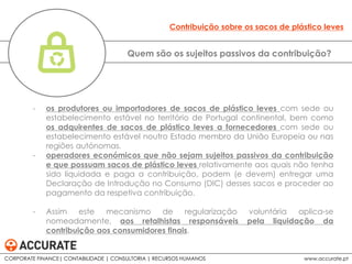 - os produtores ou importadores de sacos de plástico leves com sede ou
estabelecimento estável no território de Portugal continental, bem como
os adquirentes de sacos de plástico leves a fornecedores com sede ou
estabelecimento estável noutro Estado membro da União Europeia ou nas
regiões autónomas.
- operadores económicos que não sejam sujeitos passivos da contribuição
e que possuam sacos de plástico leves relativamente aos quais não tenha
sido liquidada e paga a contribuição, podem (e devem) entregar uma
Declaração de Introdução no Consumo (DIC) desses sacos e proceder ao
pagamento da respetiva contribuição.
- Assim este mecanismo de regularização voluntária aplica-se
nomeadamente, aos retalhistas responsáveis pela liquidação da
contribuição aos consumidores finais.
Quem são os sujeitos passivos da contribuição?
Contribuição sobre os sacos de plástico leves
CORPORATE FINANCE| CONTABILIDADE | CONSULTORIA | RECURSOS HUMANOS www.accurate.pt
 