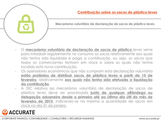 - O mecanismo voluntário de declaração de sacos de plástico leves serve
para introduzir regularmente no consumo os sacos relativamente aos quais
não tenha sido liquidada e paga a contribuição, ou seja, os sacos que
todos os comerciantes tenham em stock e sobre os quais não tenha
incidido esta nova contribuição.
- Os operadores económicos que não cumpram esta declaração voluntária
estão proibidos de distribuir sacos de plástico leves a partir de 15 de
fevereiro, relativamente aos quais não tenha sido efetuada a liquidação
da contribuição.
- A DIC relativa ao mecanismo voluntário de declaração de sacos de
plástico leves deve ser processada junto de qualquer alfândega ou
delegação aduaneira desde o primeiro até ao último dia útil do mês de
fevereiro de 2015, indicando-se na mesma a quantidade de sacos em
stock no dia 31 de janeiro.
Mecanismo voluntário de declaração de sacos de plástico leves
Contribuição sobre os sacos de plástico leves
CORPORATE FINANCE| CONTABILIDADE | CONSULTORIA | RECURSOS HUMANOS www.accurate.pt
 