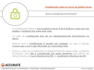 - A contribuição sobre os sacos plásticos leves é de € 0,08 por cada saco de
plástico, incidindo IVA sobre este valor.
- O valor da contribuição tem de ser obrigatoriamente discriminado na
fatura.
- Note-se que a contribuição é devida por unidade, ou seja, é devida
mesmo que o saco seja oferecido ao consumidor final.
- Como o valor da contribuição é obrigatoriamente repercutido, conforme
já referido, esta não é considerada um gasto dedutível para efeitos de
determinação do lucro tributável do IRC ou rendimento tributável do IRS.
Quais as obrigações de faturação?
Contribuição sobre os sacos de plástico leves
CORPORATE FINANCE| CONTABILIDADE | CONSULTORIA | RECURSOS HUMANOS www.accurate.pt
 