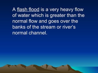 A  flash flood  is a very heavy flow of water which is greater than the normal flow and goes over the banks of the stream or river’s normal channel. 