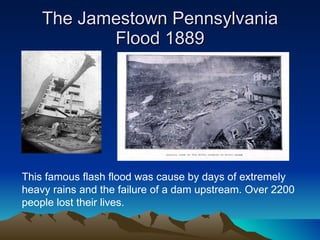 The Jamestown Pennsylvania Flood 1889 This famous flash flood was cause by days of extremely heavy rains and the failure of a dam upstream. Over 2200 people lost their lives. 