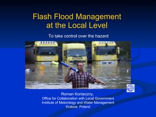 Flash Flood Management  at the Local Level   To take control over the hazard  Roman Konieczny,  Office for Collaboration with Local Government Institute of Metorology and Water Management Krakow. Poland 
