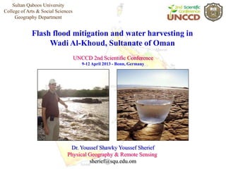 Sultan Qaboos University
College of Arts & Social Sciences
     Geography Department


             Flash flood mitigation and water harvesting in
                  Wadi Al-Khoud, Sultanate of Oman
                                    UNCCD 2nd Scientific Conference
                                       9-12 April 2013 - Bonn, Germany




                               Dr. Youssef Shawky Youssef Sherief
                              Physical Geography & Remote Sensing
                                       sherief@squ.edu.om
 