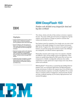 IBM Systems
Data Sheet
IBM DeepFlash 150
Petabyte-scale all-flash array designed for cloud and
big-data workloads­
­ ­ ­ ­
Highlights
●● ● ●
Achieve breakthrough economics with an
all-flash array at a disk-like acquisition
price for petabyte-scale unstructured data
●● ● ●
Boost IT efficiency with ultra-dense, all-
flash arrays delivering up to 512 terabytes
in 3U rack space and 450 W average per
enclosure
●● ● ●
Maximize business uptime with enterprise
reliability, availability and serviceability
when combined with the IBM® Spectrum
Scale™ software-defined storage (SDS)
solution
●● ● ●
Unleash the power of insights by acceler-
ating analytics through the low latency,
high bandwidth and seamless scaling of
an all-flash array
The volume, velocity and value of data continue to increase at exponen-
tial rates. The cloud, mobile and social systems of engagement, big-data
analytics, and the Internet of Things are poised to accelerate data
volumes and velocities ever faster.
Your business cannot be competitive if you simply react; you want to lead
and thrive in this rapidly changing 21st century business environment
IBM calls the “Cognitive Era.” But to innovate at the speed of cognitive
business, you need data storage that transforms massive data challenges
into manageable, cost-effective business opportunities.
Historically, enterprise-grade storage arrays were expensive, inflexible
and difficult to share among multiple systems and applications. These
systems are quickly being replaced by SDS systems that use lower-cost
components in a flexible, reconfigurable architecture that enables
organizations to easily expand and re-target storage across many diverse
systems and workloads.
IBM DeepFlash™ 150 provides an essential big-data building block for
petabyte-scale, cost-constrained, high-density and high-performance
storage environments. It delivers the response times of an all-flash array
with extraordinarily competitive cost benefits. DeepFlash 150 is an ideal
choice to accelerate systems of engagement, unstructured data, big data
and other workloads requiring very low latency, high performance and
sustained throughput.
 