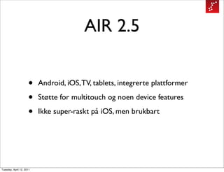 AIR 2.5


                     •    Android, iOS, TV, tablets, integrerte plattformer

                     •    Støtte for multitouch og noen device features

                     •    Ikke super-raskt på iOS, men brukbart




Tuesday, April 12, 2011
 