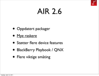 AIR 2.6

                     • Oppdatert packager
                     • Mye raskere
                     • Støtter ﬂere device features
                     • BlackBerry Playbook / QNX
                     • Flere viktige småting

Tuesday, April 12, 2011
 