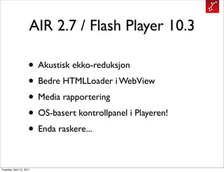 AIR 2.7 / Flash Player 10.3

                     • Akustisk ekko-reduksjon
                     • Bedre HTMLLoader i WebView
                     • Media rapportering
                     • OS-basert kontrollpanel i Playeren!
                     • Enda raskere...

Tuesday, April 12, 2011
 