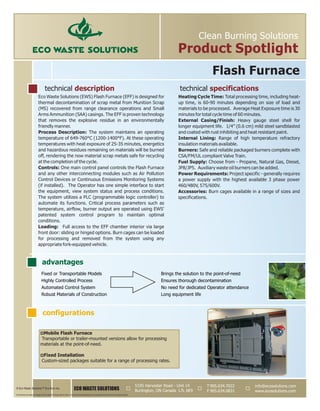 Eco Waste Solutions (EWS) Flash Furnace (EFF) is designed for Heating Cycle Time: Total processing time, including heat-
thermal decontamination of scrap metal from Munition Scrap up time, is 60-90 minutes depending on size of load and
(MS) recovered from range clearance operations and Small materials to be processed. Average Heat Exposure time is 30
Arms Ammunition (SAA) casings. The EFF is proven technology minutes for total cycle time of 60 minutes.
External Casing/Finish: Heavy gauge steel shell forthat removes the explosive residue in an environmentally
longer equipment life. 1/4” (0.6 cm) mild steel sandblastedfriendly manner.
Process Description: The system maintains an operating and coated with rust inhibiting and heat resistant paint.
Internal Lining: Range of high temperature refractorytemperature of 649-760°C (1200-1400°F). At these operating
insulation materials available.temperatures with heat exposure of 25-35 minutes, energetics
Burners: Safe and reliable packaged burners complete withand hazardous residues remaining on materials will be burned
CSA/FM/UL compliant Valve Train.off, rendering the now material scrap metals safe for recycling
at the completion of the cycle. Fuel Supply: Choose from - Propane, Natural Gas, Diesel,
Controls: JP8/JP5. Auxiliary waste oil burners can be added.One main control panel controls the Flash Furnace
and any other interconnecting modules such as Air Pollution Power Requirements: Project specific - generally requires
Control Devices or Continuous Emissions Monitoring Systems a power supply with the highest available 3 phase power
(if installed). The Operator has one simple interface to start 460/480V, 575/600V.
the equipment, view system status and process conditions. Accessories: Burn cages available in a range of sizes and
The system utilizes a PLC (programmable logic controller) to specifications.
automate its functions. Critical process parameters such as
temperature, airflow, burner output are operated using EWS'
patented system control program to maintain optimal
conditions.
Loading: Full access to the EFF chamber interior via large
front door: sliding or hinged options. Burn cages can be loaded
for processing and removed from the system using any
appropriate fork-equipped vehicle.
ECO WASTE SOLUTIONS
info@ecosolutions.com
www.ecosolutions.com
5195 Harvester Road - Unit 14
Burlington, ON Canada L7L 6E9
© Eco Waste Solutions™ Eco Burn Inc.
Clean Burning Solutions
Product Spotlight
configurations
advantages
Fixed or Transportable Models Brings the solution to the point-of-need
Highly Controlled Process Ensures thorough decontamination
Automated Control System No need for dedicated Operator attendance
Robust Materials of Construction Long equipment life
Flash Furnace
technical description technical specifications
T
F
905.634.7022
905.634.0831
All products are subject to design and/or material change without notice. Actual technical specifications and equipment performance are project specific.
pMobile Flash Furnace
Transportable or trailer-mounted versions allow for processing
materials at the point-of-need.
pFixed Installation
Custom-sized packages suitable for a range of processing rates.
 