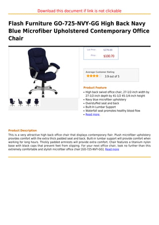 Download this document if link is not clickable


Flash Furniture GO-725-NVY-GG High Back Navy
Blue Microfiber Upholstered Contemporary Office
Chair
                                                               List Price :   $276.00

                                                                   Price :
                                                                              $100.70



                                                              Average Customer Rating

                                                                               3.9 out of 5



                                                          Product Feature
                                                          q   High back swivel office chair, 27-1/2-inch width by
                                                              27-1/2-inch depth by 41-1/2 45-1/4-inch height
                                                          q   Navy blue microfiber upholstery
                                                          q   Overstuffed seat and back
                                                          q   Built-In Lumbar Support
                                                          q   Waterfall seat promotes healthy blood flow
                                                          q   Read more




Product Description
This is a very attractive high back office chair that displays contemporary flair. Plush microfiber upholstery
provides comfort with the extra thick padded seat and back. Built-in lumbar support will provide comfort when
working for long hours. Thickly padded armrests will provide extra comfort. Chair features a titanium nylon
base with black caps that prevent feet from slipping. For your next office chair, look no further than this
extremely comfortable and stylish microfiber office chair [GO-725-NVY-GG]. Read more
 