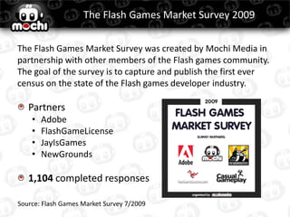 The Flash Games Market Survey 2009

The Flash Games Market Survey was created by Mochi Media in
partnership with other members of the Flash games community.
The goal of the survey is to capture and publish the first ever
census on the state of the Flash games developer industry.

   Partners
    •   Adobe
    •   FlashGameLicense
    •   JayIsGames
    •   NewGrounds

   1,104 completed responses

Source: Flash Games Market Survey 7/2009
 