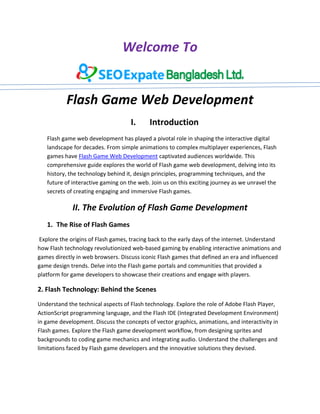 Welcome To
Flash Game Web Development
I. Introduction
Flash game web development has played a pivotal role in shaping the interactive digital
landscape for decades. From simple animations to complex multiplayer experiences, Flash
games have Flash Game Web Development captivated audiences worldwide. This
comprehensive guide explores the world of Flash game web development, delving into its
history, the technology behind it, design principles, programming techniques, and the
future of interactive gaming on the web. Join us on this exciting journey as we unravel the
secrets of creating engaging and immersive Flash games.
II. The Evolution of Flash Game Development
1. The Rise of Flash Games
Explore the origins of Flash games, tracing back to the early days of the internet. Understand
how Flash technology revolutionized web-based gaming by enabling interactive animations and
games directly in web browsers. Discuss iconic Flash games that defined an era and influenced
game design trends. Delve into the Flash game portals and communities that provided a
platform for game developers to showcase their creations and engage with players.
2. Flash Technology: Behind the Scenes
Understand the technical aspects of Flash technology. Explore the role of Adobe Flash Player,
ActionScript programming language, and the Flash IDE (Integrated Development Environment)
in game development. Discuss the concepts of vector graphics, animations, and interactivity in
Flash games. Explore the Flash game development workflow, from designing sprites and
backgrounds to coding game mechanics and integrating audio. Understand the challenges and
limitations faced by Flash game developers and the innovative solutions they devised.
 