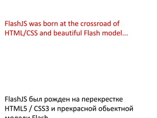 FlashJS was born at the crossroad of
HTML/CSS and beautiful Flash model...




FlashJS был рожден на перекрестке
HTML5 / CSS3 и прекрасной обьектной
 