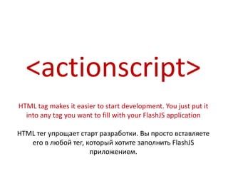 <actionscript>
HTML tag makes it easier to start development. You just put it
  into any tag you want to fill with your FlashJS application

HTML тег упрощает старт разработки. Вы просто вставляете
   его в любой тег, который хотите заполнить FlashJS
                     приложением.
 