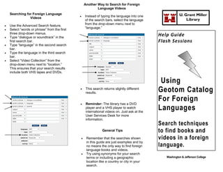 Another Way to Search for Foreign
                                                              Language Videos
    Searching for Foreign Language                                                                            U. Grant Miller
                                                     Instead of typing the language into one
                Videos
                                                      of the search bars, select the language                     Library
                                                      from the drop-down menu next to
   Use the Advanced Search feature.
                                                      “language.”
   Select “words or phrase” from the first
    three drop-down menus.
   Type “dialogue or soundtrack” in the
                                                                                                  Help Guide
    first search bar.                                                                             Flash Sessions
   Type “language” in the second search
    bar.
   Type the language in the third search
    bar.
   Select “Video Collection” from the
    drop-down menu next to “location.”
    This ensures that your search results
    include both VHS tapes and DVDs.

                                                                                                   Using
                                                      This search returns slightly different
                                                       results.                                   Geotom Catalog
                                                      Reminder: The library has a DVD
                                                                                                  For Foreign
                                                       player and a VHS player to watch
                                                       international videos on. Just ask at the
                                                                                                  Languages
                                                       User Services Desk for more
                                                       information.
                                                                                                  Search techniques
                                                                  General Tips                    to find books and
                                                      Remember that the searches shown           videos in a foreign
                                                       in this guide are just examples and by
                                                       no means the only way to find foreign      language.
                                                       language books and videos.
                                                      Try using synonyms for your search
                                                       terms or including a geographic               Washington & Jefferson College
                                                       location like a country or city in your
                                                       search.
 