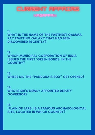 11.
WHAT IS THE NAME OF THE FARTHEST GAMMA-
RAY EMITTING GALAXY THAT HAS BEEN
DISCOVERED RECENTLY?
12.
WHICH MUNICIPAL CORPORATION OF INDIA
ISSUED THE FIRST ‘GREEN BONDS’ IN THE
COUNTRY?
13.
WHERE DID THE “PANDORA’S BOX” GET OPENED?
14.
WHO IS RBI’S NEWLY APPOINTED DEPUTY
GOVERNOR?
15.
‘PLAIN OF JARS’ IS A FAMOUS ARCHAEOLOGICAL
SITE, LOCATED IN WHICH COUNTRY?
 