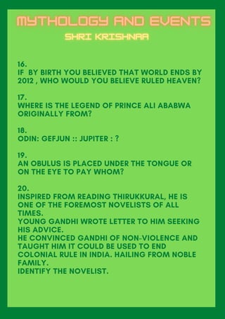 16.
IF BY BIRTH YOU BELIEVED THAT WORLD ENDS BY
2012 , WHO WOULD YOU BELIEVE RULED HEAVEN?
17.
WHERE IS THE LEGEND OF PRINCE ALI ABABWA
ORIGINALLY FROM?
18.
ODIN: GEFJUN :: JUPITER : ?
19.
AN OBULUS IS PLACED UNDER THE TONGUE OR
ON THE EYE TO PAY WHOM?
20.
INSPIRED FROM READING THIRUKKURAL, HE IS
ONE OF THE FOREMOST NOVELISTS OF ALL
TIMES.
YOUNG GANDHI WROTE LETTER TO HIM SEEKING
HIS ADVICE.
HE CONVINCED GANDHI OF NON-VIOLENCE AND
TAUGHT HIM IT COULD BE USED TO END
COLONIAL RULE IN INDIA. HAILING FROM NOBLE
FAMILY.
IDENTIFY THE NOVELIST.
 
