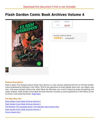 Download this document if link is not clickable


Flash Gordon Comic Book Archives Volume 4
                                                             List Price :   $49.99

                                                                 Price :
                                                                            $32.87



                                                            Average Customer Rating

                                                                             4.3 out of 5




Product Description
Flash is back! The intrepid science fiction hero returns in a new volume collecting the full run of Flash Gordon
comics published by Gold Key in the 1970s. Thrill to the adventure as Flash battles shark men, evil robots, lava
men, and every twisted scheme the villain Ming the Merciless can invent! Featuring sharp storytelling and
classic artwork, Flash Gordon Comic Book Archives Volume 4 revisits an action-packed era in the history of one
of comics' most enduring heroes. Read more

You May Also Like
Flash Gordon Comic Book Archives Volume 2
Flash Gordon Comic Book Archives Volume 5
The Phantom The Complete Series: The Gold Key Years Volume One
Flash Gordon Comic Book Archives Volume 3
Prince Valiant Vol 5
 
