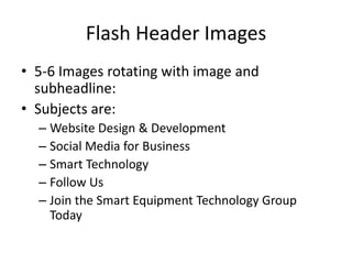 Flash Header Images
• 5-6 Images rotating with image and
  subheadline:
• Subjects are:
  – Website Design & Development
  – Social Media for Business
  – Smart Technology
  – Follow Us
  – Join the Smart Equipment Technology Group
    Today
 
