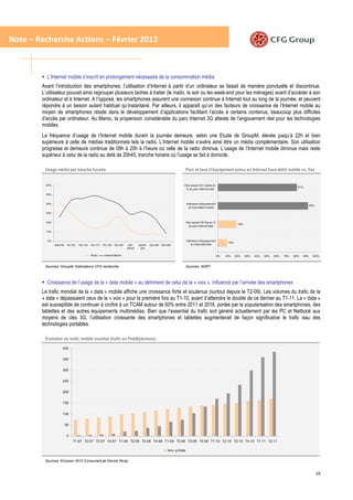 Note – Recherche Actions – Février 2012



          L’Internet mobile s’inscrit en prolongement nécessaire de la consommation média
        Avant l’introduction des smartphones, l’utilisation d’Internet à partir d’un ordinateur se faisait de manière ponctuelle et discontinue.
        L’utilisateur pouvait ainsi regrouper plusieurs taches à traiter (le matin, le soir ou les week-end pour les ménages) avant d’accéder à son
        ordinateur et à Internet. A l’opposé, les smartphones assurent une connexion continue à Internet tout au long de la journée, et peuvent
        répondre à un besoin autant habituel qu’instantané. Par ailleurs, il apparaît qu’un des facteurs de croissance de l’Internet mobile au
        moyen de smartphones réside dans le développement d’applications facilitant l’accès à certains contenus, beaucoup plus difficiles
        d’accès par ordinateur. Au Maroc, la propension considérable du parc Internet 3G atteste de l’engouement réel pour les technologies
        mobiles.
        La fréquence d’usage de l’Internet mobile durant la journée demeure, selon une Etude de GroupM, élevée jusqu’à 22h et bien
        supérieure à celle de médias traditionnels tels la radio. L’Internet mobile s’avère ainsi être un média complémentaire. Son utilisation
        progresse et demeure continue de 09h à 20h à l’heure où celle de la radio diminue. L’usage de l’Internet mobile diminue mais reste
        supérieur à celui de la radio au delà de 20h45, tranche horaire où l’usage se fait à domicile.

         Usage média par tranche horaire                                                                            Parc et taux d’équipement prévu en Internet haut-débit mobile vs. fixe


          60%                                                                                                   Parc actuel HD m obile en
                                                                                                                                                                                                  81%
                                                                                                                 % du parc Internet total

          50%


          40%                                                                                                       Intentions d'équipement
                                                                                                                                                                                                            92%
                                                                                                                      en Haut débit m obile

          30%


          20%                                                                                                       Parc actuel HD fixe en %
                                                                                                                                                            19%
                                                                                                                      du parc Internet total

          10%


          0%                                                                                                        Intentions d'équipement
                                                                                                                                                     10%
                Avant 9h    9h-12h   12h-14h 14h-17h 17h-19h 19h-20h      20h-   20h45-   22h-00h 00h-06h               en Haut débit fixe
                                                                         20h45    22h

                                             Radio     Internet Mobile                                                                         0%   10%    20%    30%   40%   50%   60%   70%   80%   90%    100%


         Sources: GroupM, Estimations CFG recherche                                                                 Sources: ANRT



          Croissance de l’usage de la « data mobile » au détriment de celui de la « voix », influencé par l’arrivée des smartphones
        Le trafic mondial de la « data » mobile affiche une croissance forte et soutenue (surtout depuis le T2-09). Les volumes du trafic de la
        « data » dépassaient ceux de la « voix » pour la première fois au T1-10, avant d’atteindre le double de ce dernier au T1-11. La « data »
        est susceptible de continuer à croître à un TCAM autour de 60% entre 2011 et 2016, portée par la popularisation des smartphones, des
        tablettes et des autres équipements multimédias. Bien que l’essentiel du trafic soit généré actuellement par les PC et Netbook aux
        moyens de clés 3G, l’utilisation croissante des smartphones et tablettes augmenterait de façon significative le trafic issu des
        technologies portables.

         Evolution du trafic mobile mondial (trafic en PetaByte/mois)
                      400


                      350


                      300


                      250


                      200


                      150


                      100


                           50


                            0
                                T1-07 T2-07 T3-07 T4-07 T1-08 T2-08 T3-08 T4-08 T1-09 T2-09 T3-09 T4-09 T1-10 T2-10 T3-10 T4-10 T1-11 T2-11

                                                                                                      Voix   Data


         Sources: Ericsson 2010 ConsumerLab Device Study


                                                                                                                                                                                                                  19
 