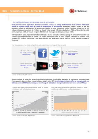 Note – Recherche Actions – Février 2012



               Les smartphones s’imposent comme nouveau moyen de communication
        Nous pensons que les applications dédiées aux réseaux sociaux, au partage d’informations et de contenus média sont
        amenés à soutenir l’usage média à travers les smartphones et les tablettes. Actuellement, celles-ci arrivent en tête des
        applications utilisés par les détenteurs de smartphones, tablettes et autres équipements mobiles ; Facebook compte près de 350
        millions d’utilisateurs mobile (près de 2 millions au Maroc), Twitter compte 165 millions d’utilisateurs (180k au Maroc) dont la moitié
        communiquent par mobile, et Youtube enregistre 200 millions de visonnages de vidéos par jour et par mobile.
        Notons par ailleurs que la plupart des applications dédiées aux réseaux sociaux tout comme au partage de contenus ne nécessitent pas
        l’utilisation de smartphones haut de gamme. Les simples technologies EDGE et GPRS s’avèrent suffisantes en l’absence d’une
        connexion 3G. Plusieurs smartphones à prix réduits devraient être lancés sur le marché marocain par des marques chinoises ou
        Coréennes.


          Les réseaux sociaux et les sites de partage d’informations, accélérateurs de l’usage de l’Internet mobile



                                      750 millions d’utilisateurs                                                                                                                     165 millions d’utilisateurs
                                     Près de 1/2 y accèdent via                                                                                                                      Près de 1/2 y accèdent via
                                         Facebook mobile                                                                                                                                   Twitter mobile




                                    3 milliards de consultations                                                                                                                 690 millions de recherches via mobile
                                     +200 millions via mobile                                                                                                                                soit 15% des recherches
                                            par jour                                                                                                                                          quotidiennes globales




          Sources: Données sociétés, CFG recherche



        Dans un contexte de baisse des ventes de produits technologiques et multimédias, les ventes de smartphones progressent mais
        s’accompagnent désormais d’une importante baisse des prix selon GFK. Le développement d’une offre de smartphones à prix
        réduits (à partir de 500DH) est un catalyseur pour l’usage de la data dans des régions à moindres revenus comme l’Afrique.

          Evolution des ventes de smarphones dans le monde vs. nombre                                                                  Près de 4 millions d’utilisateurs de facebook au Maroc, la moitié y
          d’utilisateurs actifs de facebook sur mobile                                                                                 accèdent pas mobile (données en milliers d’utilisateurs)
                                                                                                                                       5 000
         Utilisateurs facebook en                                                                            Ventes de smartphones
         millions                                                                                                        en millions
                                                                                                                                       4 500
         400                                                                                                                    24,0
                                                                                                                                       4 000
         350
                                                                                                                                20,0   3 500
         300
                                                                                                                                       3 000
                                                                                                                                16,0
         250
                                                                                                                                       2 500

         200                                                                                                                    12,0
                                                                                                                                       2 000

         150
                                                                                                                                8,0    1 500

         100                                                                                                                           1 000
                                                                                                                                4,0
          50                                                                                                                            500


           0                                                                                                                    0,0       0
           T1-08   T2-08    T3-08   T4-08   T1-09   T2-09   T3-09   T4-09   T1-10   T2-10   T3-10   T4-10   T1-11   T2-11   T3-11              06/11   07/11   07/11   08/11     08/11      09/11        09/11    10/11      10/11     11/11   11/11   12/11


                             Utilisateurs actifs facebook sur mobile        Ventes iPhone           Ventes Blackberry                                                    Utilisateurs facebook (total)    Utilisateurs facebook (par mobile)




          Sources: Données sociétés, GFK, CFG recherche                                                                                Sources: Estimations Socialbakers, estimations CFG recherche




                                                                                                                                                                                                                                                               22
 
