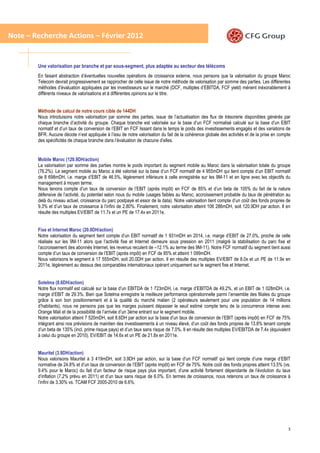 Note – Recherche Actions – Février 2012


        Une valorisation par branche et par sous-segment, plus adaptée au secteur des télécoms
        En faisant abstraction d’éventuelles nouvelles opérations de croissance externe, nous pensons que la valorisation du groupe Maroc
        Telecom devrait progressivement se rapprocher de celle issue de notre méthode de valorisation par somme des parties. Les différentes
        méthodes d’évaluation appliquées par les investisseurs sur le marché (DCF, multiples d’EBITDA, FCF yield) ménent inéxorablement à
        différents niveaux de valorisations et à différentes opinions sur le titre.


        Méthode de calcul de notre cours cible de 144DH
        Nous introduisons notre valorisation par somme des parties, issue de l’actualisation des flux de trésorerie disponibles générés par
        chaque branche d’activité du groupe. Chaque branche est valorisée sur la base d’un FCF normalisé calculé sur la base d’un EBIT
        normatif et d’un taux de conversion de l’EBIT en FCF lissant dans le temps le poids des investissements engagés et des variations de
        BFR. Aucune décote n’est appliquée à l’issu de notre valorisation du fait de la cohérence globale des activités et de la prise en compte
        des spécificités de chaque branche dans l’évaluation de chacune d’elles.


        Mobile Maroc (120.9DH/action)
        La valorisation par somme des parties montre le poids important du segment mobile au Maroc dans la valorisation totale du groupe
        (76.2%). Le segment mobile au Maroc a été valorisé sur la base d’un FCF normatif de 4 955mDH qui tient compte d’un EBIT normatif
        de 8 698mDH, i.e. marge d’EBIT de 46.5%, légèrement inférieure à celle enregistrée sur les 9M-11 et en ligne avec les objectifs du
        management à moyen terme.
        Nous tenons compte d’un taux de conversion de l’EBIT (après impôt) en FCF de 85% et d’un beta de 105% du fait de la nature
        défensive de l’activité, du potentiel selon nous du mobile (usages faibles au Maroc, accroissement probable du taux de pénétration au
        delà du niveau actuel, croissance du parc postpayé et essor de la data). Notre valorisation tient compte d’un coût des fonds propres de
        9.3% et d’un taux de croissance à l’infini de 2.80%. Finalement, notre valorisation atteint 106 286mDH, soit 120.9DH par action. Il en
        résulte des multiples EV/EBIT de 11.7x et un PE de 17.4x en 2011e.


        Fixe et Internet Maroc (20.0DH/action)
        Notre valorisation du segment tient compte d’un EBIT normatif de 1 931mDH en 2014, i.e. marge d’EBIT de 27.0%, proche de celle
        réalisée sur les 9M-11 alors que l’activité fixe et Internet demeure sous pression en 2011 (malgré la stabilisation du parc fixe et
        l’accroissement des abonnés Internet, les revenus reculent de –12.1% au terme des 9M-11). Notre FCF normatif du segment tient aussi
        compte d’un taux de conversion de l’EBIT (après impôt) en FCF de 85% et atteint 1 099mDH.
        Nous valorisons le segment à 17 555mDH, soit 20.0DH par action. Il en résulte des multiples EV/EBIT de 8.0x et un PE de 11.9x en
        2011e, légèrement au dessus des comparables internationaux opérant uniquement sur le segment fixe et Internet.


        Sotelma (8.6DH/action)
        Notre flux normatif est calculé sur la base d’un EBITDA de 1 723mDH, i.e. marge d’EBITDA de 49.2%, et un EBIT de 1 028mDH, i.e.
        marge d’EBIT de 29.3%. Bien que Sotelma enregistre la meilleure performance opérationnelle parmi l’ensemble des filiales du groupe
        grâce à son bon positionnement et à la qualité du marché malien (2 opérateurs seulement pour une population de 14 millions
        d’habitants), nous ne pensons pas que les marges puissent dépasser le seuil estimé compte tenu de la concurrence intense avec
        Orange Mali et de la possibilité de l’arrivée d’un 3éme entrant sur le segment mobile.
        Notre valorisation atteint 7 520mDH, soit 8.6DH par action sur la base d’un taux de conversion de l’EBIT (après impôt) en FCF de 75%
        intégrant ainsi nos prévisions de maintien des investissements à un niveau élevé, d’un coût des fonds propres de 13.8% tenant compte
        d’un beta de 135% (incl. prime risque pays) et d’un taux sans risque de 7.0%. Il en résulte des multiples EV/EBITDA de 7.4x (équivalent
        à celui du groupe en 2010), EV/EBIT de 14.6x et un PE de 21.8x en 2011e.


        Mauritel (3.9DH/action)
        Nous valorisons Mauritel à 3 419mDH, soit 3.9DH par action, sur la base d’un FCF normatif qui tient compte d’une marge d’EBIT
        normative de 24.8% et d’un taux de conversion de l’EBIT (après impôt) en FCF de 75%. Notre coût des fonds propres atteint 13.5% (vs.
        9.4% pour le Maroc) du fait d’un facteur de risque pays plus important, d’une activité fortement dépendante de l’évolution du taux
        d’inflation (7.2% prévu en 2011) et d’un taux sans risque de 6.0%. En termes de croissance, nous retenons un taux de croissance à
        l’infini de 3.30% vs. TCAM FCF 2005-2010 de 6.6%.




                                                                                                                                              3
 