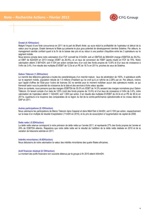 Note – Recherche Actions – Février 2012




        Onatel (4.1DH/action)
        Malgré l’impact d’une forte concurrence en 2011 de la part de Bharti Airtel, qui aura réduit la profitabilité de l’opérateur et détruit de la
        valeur pour le groupe, Onatel demeure la filiale qui présente le plus gros potentiel de développement derrière Sotelma. Par ailleurs, le
        management semble confiant quant à la fin de la baisse des prix et au retour à une position d’équilibre entre les 3 opérateurs sur le
        segment mobile.
        Nous tenons compte dans notre valorisation d’un FCF normatif de 313mDH, soit un EBITDA de 906mDH (marge d’EBITDA de 39.2%),
        un EBIT de 622mDH en 2013 (marge d’EBIT de 26.9%), et un taux de conversion de l’EBIT (après impôt) en FCF de 75%. Notre
        valorisation atteint 3 587mDH, soit 4.1DH par action compte tenu d’un coût des fonds propres de 13.8% et d’un taux de croissance à
        l’infini de 3.4%. Il en résulte des multiples EV/EBIT de 12.5x et un PE de 18.7x en 2011e, proches de ceux de Sotelma.


        Gabon Télécom (1.3DH/action)
        Le marché des télécoms gabonais a toutes les caractéristiques d’un marché mature : taux de pénétration de 150%, 4 opérateurs actifs
        sur le segment mobile, population réduite de 1.5 millions d’habitant qui ne croît qu’à un rythme de 2.28% par an. Par ailleurs, notons
        que l’appel d’offres de l’Etat pour l’octroi de licences 3G ne semble pour le moment mobiliser aucun des opérateurs mobile, ce qui
        freinerait selon nous le potentiel de croissance de la data et des services à forte valeur ajoutée.
        Dans ce contexte, nous pensons que des marges d’EBITDA de 35.0% et d’EBIT de 14.3% seraient des marges normatives pour Gabon
        Télécom. En tenant compte d’un beta de 125% (coût des fonds propres de 13.4%) et d’un taux de croissance à l’infini de 3.4%, notre
        valorisation de l’opérateur atteint 1 142mDH, soit 1.3DH par action. Il en résulte des multiples EV/EBIT de 24.3x et un PE de 36.3x en
        2011e, supérieurs à la moyenne des comparables de la région du fait de la contre-performance opérationnelle et du niveau élevé de
        DAP en 2011.


        Autres participations (0.1DH/action)
        Nous valorisons les participations de Maroc Telecom dans Casanet et dans Médi1Sat à 24mDH, soit 0.1DH par action, respectivement
        sur la base d’un multiple de résultat d’exploitation (11mDH en 2010), et du prix de souscription à l’augmentation de capital de 2008.


        Dette nette (-5.5DH/action)
        La dette nette retenue correspond à notre prévision de dette nette sur l’année 2011, et représente 27% des fonds propres de l’année et
        29% de l’EBITDA attendu. Rappelons que notre dette nette est le résultat de l’addition de la dette nette réalisée en 2010 et de la
        variation de trésorerie estimée en 2011.


        Intérêts minoritaires (-9.4DH/action)
        Nous déduisons de notre valorisation la valeur des intérêts minoritaires des quatre filiales africaines.


        Actif financier résiduel (0.1DH/action)
        Le montant des actifs financiers non courants détenus par le groupe à fin 2010 atteint 444mDH.




                                                                                                                                                   4
 