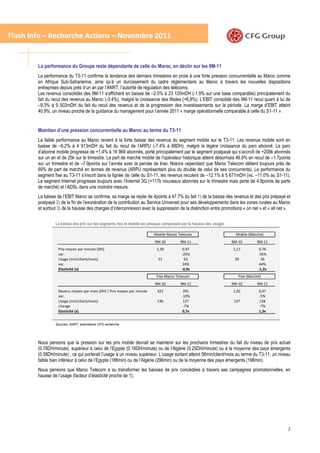 Flash Info – Recherche Actions – Novembre 2011


        La performance du Groupe reste dépendante de celle du Maroc, en déclin sur les 9M-11
        La performance du T3-11 confirme la tendance des derniers trimestres en proie à une forte pression concurrentielle au Maroc comme
        en Afrique Sub-Saharienne, ainsi qu’à un durcissement du cadre réglementaire au Maroc à travers les nouvelles dispositions
        entreprises depuis près d’un an par l’ANRT, l’autorité de régulation des télécoms.
        Les revenus consolidés des 9M-11 s’affichent en baisse de –2.0% à 23 120mDH (-1.9% sur une base comparable) principalement du
        fait du recul des revenus au Maroc (-3.4%), malgré la croissance des filiales (+6.8%). L’EBIT consolidé des 9M-11 recul quant à lui de
        –9.3% à 9 502mDH du fait du recul des revenus et de la progression des investissements sur la période. La marge d’EBIT atteint
        40.9%, un niveau proche de la guidance du management pour l’année 2011 « marge opérationnelle comparable à celle du S1-11 ».


        Maintien d’une pression concurrentielle au Maroc au terme du T3-11
        La faible performance au Maroc revient à la forte baisse des revenus du segment mobile sur le T3-11. Les revenus mobile sont en
        baisse de –6.2% à 4 913mDH du fait du recul de l’ARPU (-7.4% à 88DH), malgré la légère croissance du parc abonné. Le parc
        d’abonné mobile progresse de +1.4% à 16 969 abonnés, porté principalement par le segment postpayé qui s’accroît de +208k abonnés
        sur un an et de 25k sur le trimestre. La part de marché mobile de l’opérateur historique atteint désormais 46.9% en recul de –1.7points
        sur un trimestre et de –7.9points sur l’année avec la percée de Inwi. Notons cependant que Maroc Telecom détient toujours près de
        69% de part de marché en termes de revenus (ARPU représentant plus du double de celui de ses concurrents). Le performance du
        segment fixe au T3-11 s’inscrit dans la lignée de celle du S1-11, les revenus reculent de –12.1% à 5 671mDH (vs. –11.0% au S1-11).
        Le segment Internet progresse toujours avec l’Internet 3G (+117k nouveaux abonnés sur le trimestre mais perte de 4.8points de parts
        de marché) et l’ADSL dans une moindre mesure.
        La baisse de l’EBIT Maroc se confirme, sa marge se replie de 4points à 47.7% du fait 1) de la baisse des revenus et des prix prépayé et
        postpayé 2) de la fin de l’exonération de la contribution au Service Universel pour ses développements dans les zones rurales au Maroc
        et surtout 3) de la hausse des charges d’interconnexion avec la suppression de la distinction entre promotions « on net » et « all net ».


                 La baisse des prix sur les segments fixe et mobile est presque compensée par la hausse des usages

                                                                         Mobile Maroc Telecom                          Mobile (Marché)
                                                                          9M-10         9M-11                        9M-10        9M-11
                   Prix moyen par minute (DH)                              1,30          0,97                        1,17          0,76
                   var.                                                                  -25%                                      -35%
                   Usage (min/client/mois)                                 51             63                          39            56
                   var.                                                                  24%                                       44%
                   Elasticité (x)                                                        -0,9x                                     -1,2x
                                                                           Fixe Maroc Telecom                           Fixe (Marché)
                                                                          9M-10         9M-11                        9M-10        9M-11
                   Revenu moyen par mois (DH) / Prix moyen par minute marché
                                                                          322             291                        1,02          0,97
                   var.                                                                  -10%                                      -5%
                   Usage (min/client/mois)                                136             127                         137          128
                   change                                                                 -7%                                      -7%
                   Elasticité (x)                                                        0,7x                                      1,3x


                 Sources: ANRT, estimations CFG recherche




        Nous pensons que la pression sur les prix mobile devrait se maintenir sur les prochains trimestres du fait du niveau de prix actuel
        (0.76DH/minute), supérieur à celui de l’Egypte (0.16DH/minute) ou de l’Algérie (0.25DH/minute) ou à la moyenne des pays émergents
        (0.58DH/minute) ; ce qui porterait l’usage à un niveau supérieur. L’usage sortant atteint 56min/client/mois au terme du T3-11, un niveau
        faible bien inférieur à celui de l’Egypte (186min) ou de l’Algérie (296min) ou de la moyenne des pays émergents (196min).
        Nous pensons que Maroc Telecom a su transformer les baisses de prix concédées à travers ses campagnes promotionnelles, en
        hausse de l’usage (facteur d’élasticité proche de 1).




                                                                                                                                               2
 