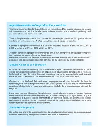 Impuesto especial sobre producción y servicios
Telecomunicaciones: Se plantea establecer un impuesto de 4% a los servicios que se prestan
a través de una red pública de telecomunicaciones, exentando a la telefonía pública y rural,
así como al servicio de interconexión.

Tabaco: Se plantea incorporar una cuota de 80 centavos por cajetilla de 20 cigarros e incre-
mentarla en un transcurso de 4 años para ubicarse en 2 pesos por cajetilla.

Cerveza: Se propone incrementar a la tasa del impuesto especial a 28% en 2010, 2011 y
2012, y reducirla a 27% en 2013 y 25% en 2014.

Juegos y sorteos: Se propone incrementar de 20% a 30% el impuesto a los juegos con apues-
tas y sorteos, así como reforzar su fiscalización.
Bebidas Alcohólicas: Se propone establecer de manera adicional una cuota específica de 3
pesos por litro a aquellas que cuenten con más de 20 grados en su nivel de alcohol.

Código Fiscal de la Federación
Domicilio de personas morales y residentes en el extranjero: Se señala que el domicilio fiscal
de las personas morales residentes en el país, será aquél que le corresponde al represen-
tante legal; en caso de residentes en el extranjero, cuando su representante legal sea resi-
dente en México, el domicilio será el que le corresponda al representante legal.

Cambio de domicilio fiscal: Adicionalmente, se propone que el aviso de cambio de domicilio
que se registre ante el Registro Federal de Contribuyentes, no surtirá efectos cuando no se
acredite materialmente el nuevo domicilio con el traslado de la administración principal del
negocio.

Lugar para practicar diligencias: Se señala que, cuando el contribuyente no hubiere designa-
do un domicilio fiscal estando obligado a ello, o hubiera designado un lugar distinto al que le
corresponda, o cuando hubiere manifestado un domicilio ficticio, las autoridades fiscales
podrán practicar diligencias en cualquier lugar en el que realicen sus actividades o en el lugar
que se considere su domicilio, indistintamente.

Actualización y UDIS
Se señala que el monto correspondiente a la actualización determinado en los pagos provi-
sionales, definitivos y del ejercicio, no será deducible ni acreditable.



                                                                                          5
 