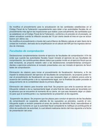 Se modifica el procedimiento para la actualización de las cantidades establecidas en el
Código Fiscal de la Federación supuestamente para dotar a las autoridades fiscales de un
procedimiento más ágil en las inspecciones que realice; pues actualmente, las cantidades que
se establecen en el Código Fiscal de la Federación, conforme a lo previsto en el precepto, se
deben actualizar cuando la inflación exceda del 10 por ciento desde el mes en que se actua-
lizaron por última vez.
Se modifica el procedimiento a través del cual el Banco de México calcula el valor diario de la
unidad de inversión, derivado de la simplificación en el cálculo del ISR por los ingresos deriva-
dos de intereses.

Facultades de comprobación
Declaraciones complementarias durante el ejercicio de facultades de comprobación: A fin de
evitar que cuando las autoridades fiscales hayan iniciado el ejercicio de sus facultades de
comprobación, los contribuyentes alteren datos que puedan incidir en el ejercicio fiscal que se
está revisando, se propone restarle valor a las declaraciones complementarias correspon-
dientes a ejercicios anteriores al revisado presentadas una vez iniciado el ejercicio de facul-
tades de comprobación.

Eliminación de citatorio para iniciar el procedimiento de fiscalización: Asimismo, a fin de
impedir la obstaculización del ejercicio de facultades de comprobación, se propone poder ini-
ciar el procedimiento de fiscalización sin que sea necesario dejar un citatorio previo ante la
ausencia del contribuyente o de su representante legal, con la finalidad de poder proceder al
aseguramiento de la contabilidad desde la primera diligencia;

Eliminación del citatorio para levantar acta final: Se propone que ante la ausencia del con-
tribuyente visitado o de su representante legal, el acta final de visita pueda ser levantada con
la persona que se encuentre al momento de su cierre, sin que sea necesario dejar un citato-
rio para que el contribuyente o su representante se presenten al día siguiente.

 Suspensión de plazos: Se propone que los plazos para concluir el ejercicio de las facultades
de comprobación se suspenda, además de los supuestos ya previstos, cuando el con-
tribuyente sujeto a revisión presente el aviso de cambio de domicilio fiscal, reanudándose el
plazo hasta el momento en que la autoridad fiscal competente le notifique al contribuyente el
oficio de sustitución de autoridad, lo cual deberá realizarse dentro del mes siguiente a la fecha
de presentación del aviso




                                                                                           6
 
